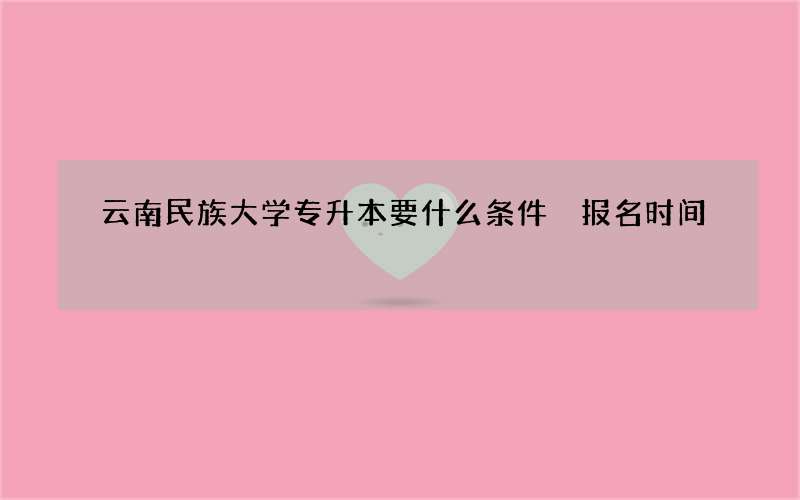 云南民族大学专升本要什么条件 报名时间